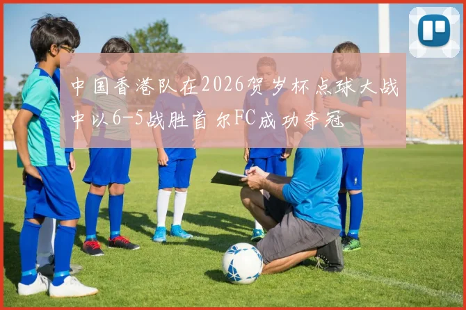 中国香港队在2026贺岁杯点球大战中以6-5战胜首尔FC成功夺冠