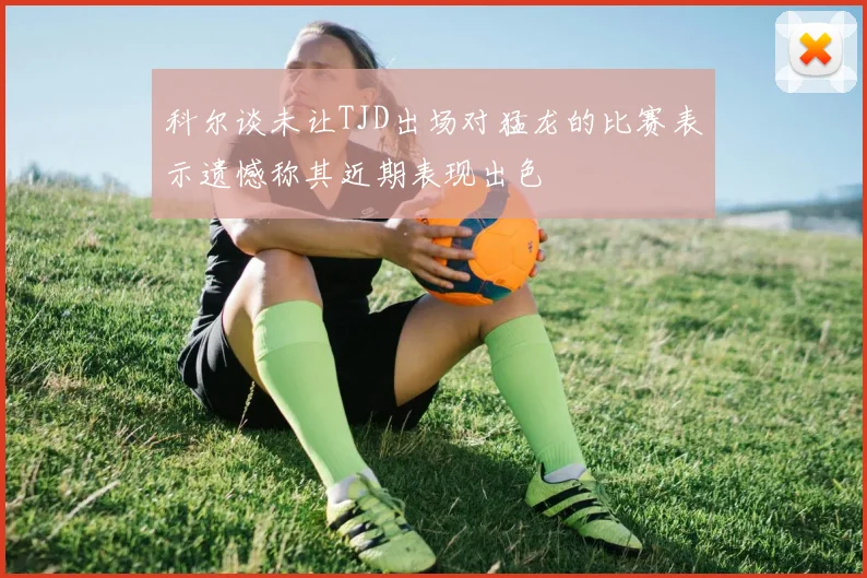 科尔谈未让TJD出场对猛龙的比赛表示遗憾称其近期表现出色