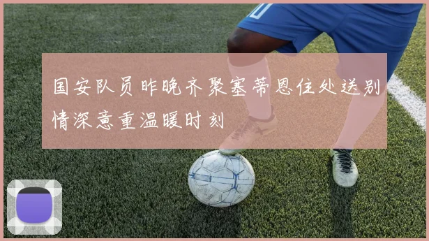 国安队员昨晚齐聚塞蒂恩住处送别情深意重温暖时刻