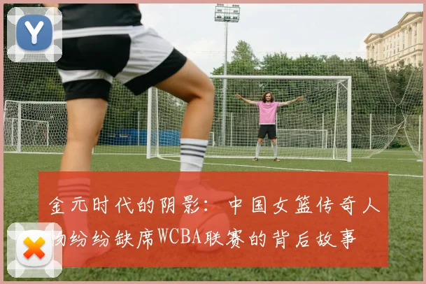 金元时代的阴影：中国女篮传奇人物纷纷缺席WCBA联赛的背后故事