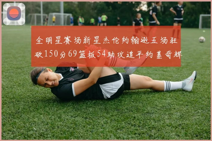 全明星赛场新星杰伦约翰逊五场狂砍150分69篮板54助攻追平约基奇辉煌纪录