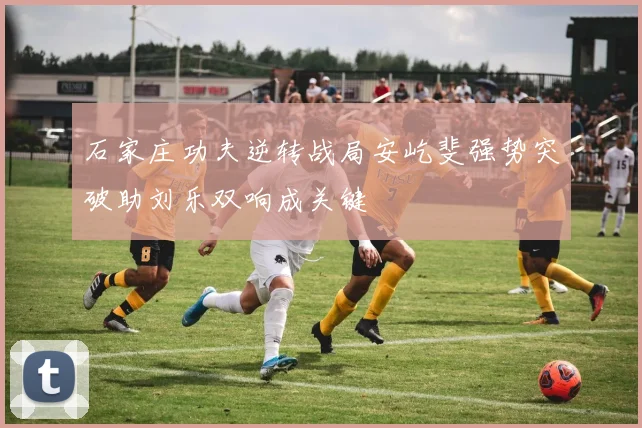 石家庄功夫逆转战局安屹斐强势突破助刘乐双响成关键