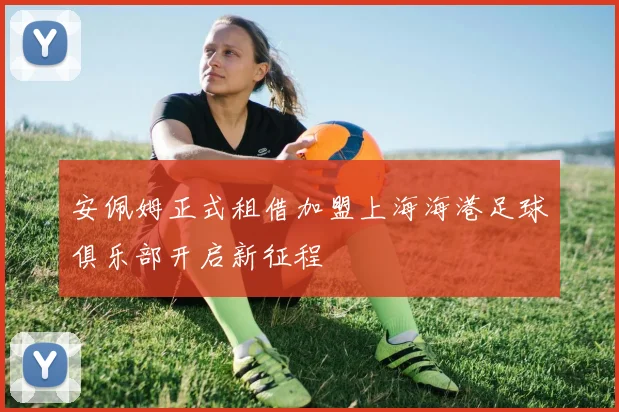 安佩姆正式租借加盟上海海港足球俱乐部开启新征程
