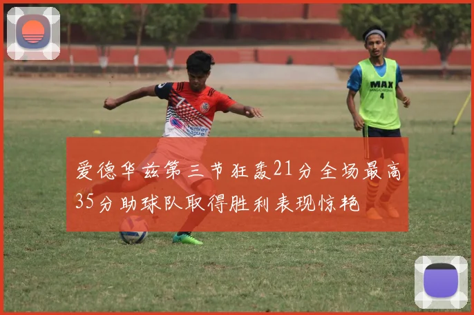 爱德华兹第三节狂轰21分全场最高35分助球队取得胜利表现惊艳