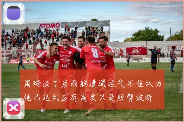 周琦谈丁彦雨航遭遇运气不佳认为他已达到应有高度只是短暂波折
