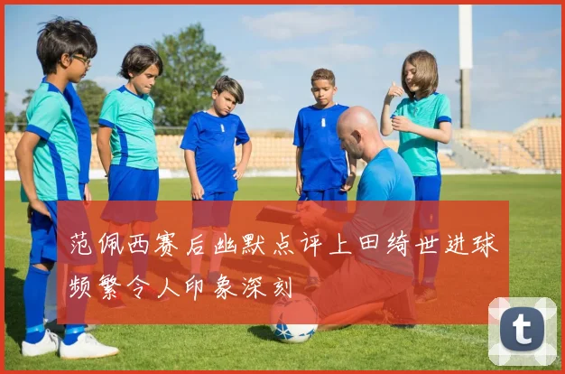 范佩西赛后幽默点评上田绮世进球频繁令人印象深刻