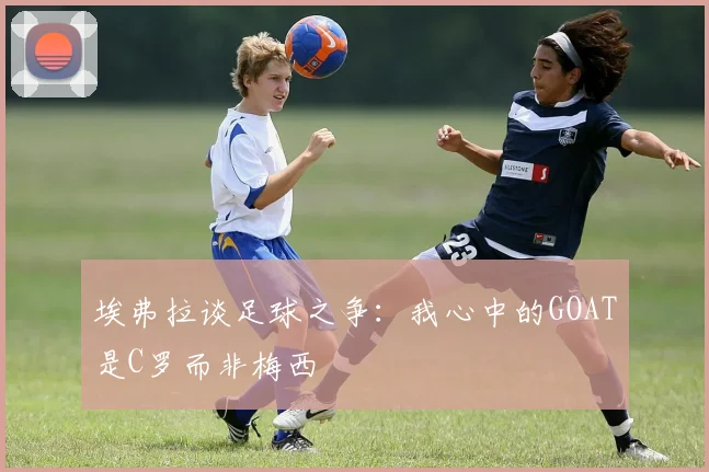 埃弗拉谈足球之争：我心中的GOAT是C罗而非梅西