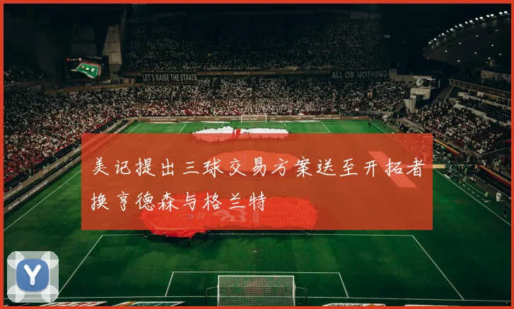 美记提出三球交易方案送至开拓者换亨德森与格兰特