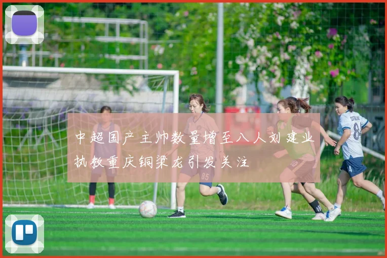 中超国产主帅数量增至八人刘建业执教重庆铜梁龙引发关注