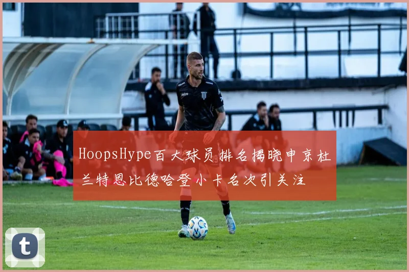 HoopsHype百大球员排名揭晓申京杜兰特恩比德哈登小卡名次引关注