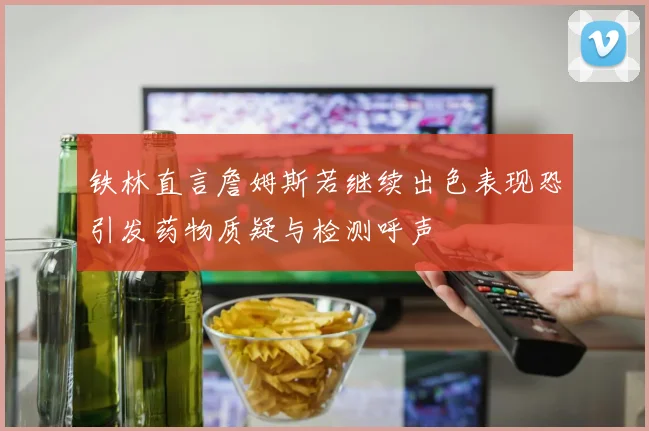 铁林直言詹姆斯若继续出色表现恐引发药物质疑与检测呼声