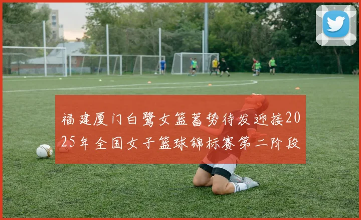 福建厦门白鹭女篮蓄势待发迎接2025年全国女子篮球锦标赛第二阶段挑战