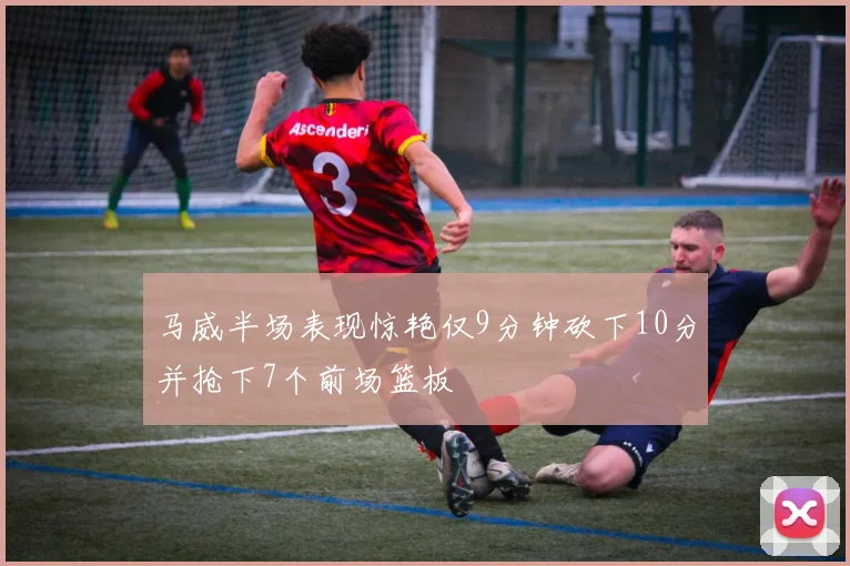 马威半场表现惊艳仅9分钟砍下10分并抢下7个前场篮板