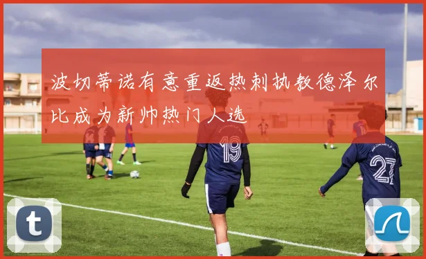 波切蒂诺有意重返热刺执教德泽尔比成为新帅热门人选