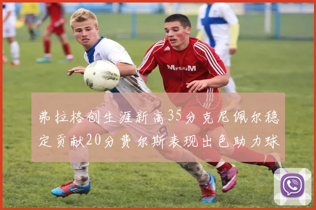 弗拉格创生涯新高35分克尼佩尔稳定贡献20分费尔斯表现出色助力球队