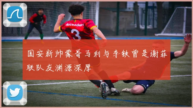 国安新帅蒙哥马利与李铁曾是谢菲联队友渊源深厚