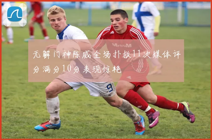 无解门神陈威全场扑救11次媒体评分满分10分表现惊艳
