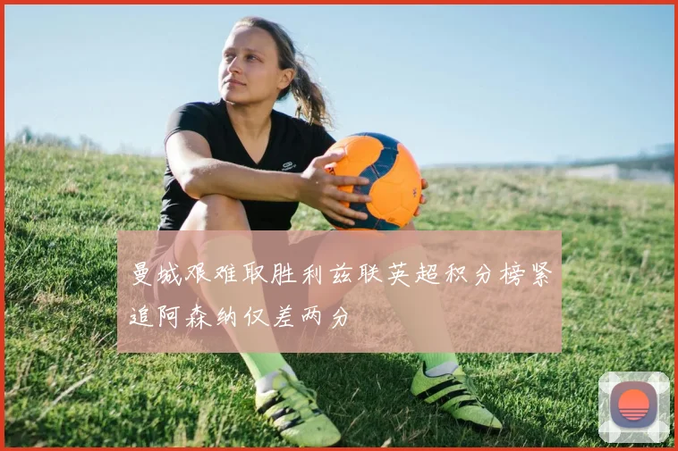 曼城艰难取胜利兹联英超积分榜紧追阿森纳仅差两分