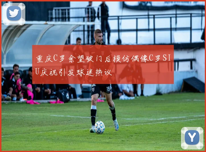 重庆C罗余望破门后模仿偶像C罗SIU庆祝引发球迷热议