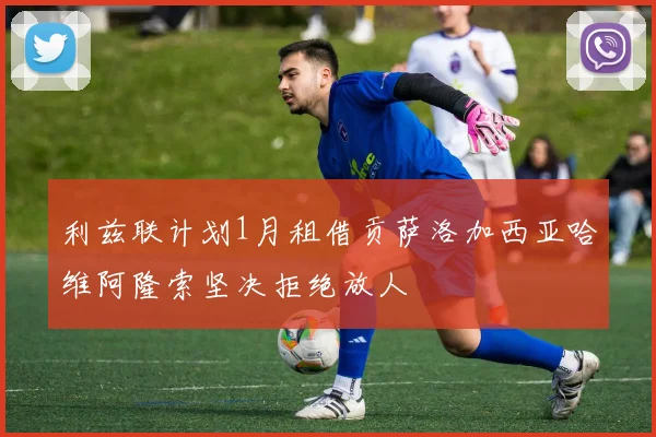 利兹联计划1月租借贡萨洛加西亚哈维阿隆索坚决拒绝放人