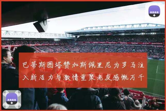 巴蒂斯图塔赞加斯佩里尼为罗马注入新活力与激情重聚老友感慨万千