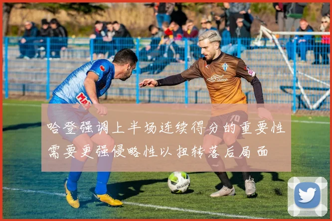 哈登强调上半场连续得分的重要性需要更强侵略性以扭转落后局面