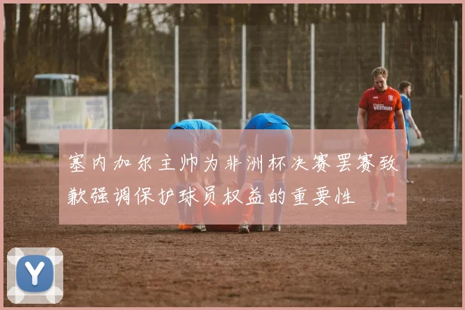 塞内加尔主帅为非洲杯决赛罢赛致歉强调保护球员权益的重要性