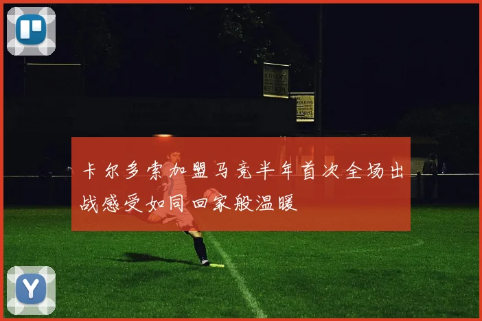 卡尔多索加盟马竞半年首次全场出战感受如同回家般温暖