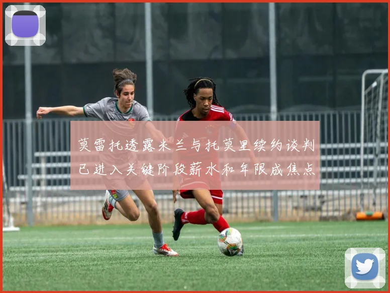 莫雷托透露米兰与托莫里续约谈判已进入关键阶段薪水和年限成焦点