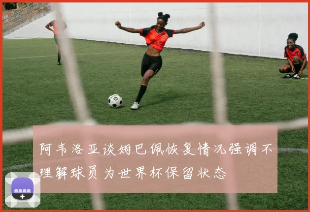 阿韦洛亚谈姆巴佩恢复情况强调不理解球员为世界杯保留状态