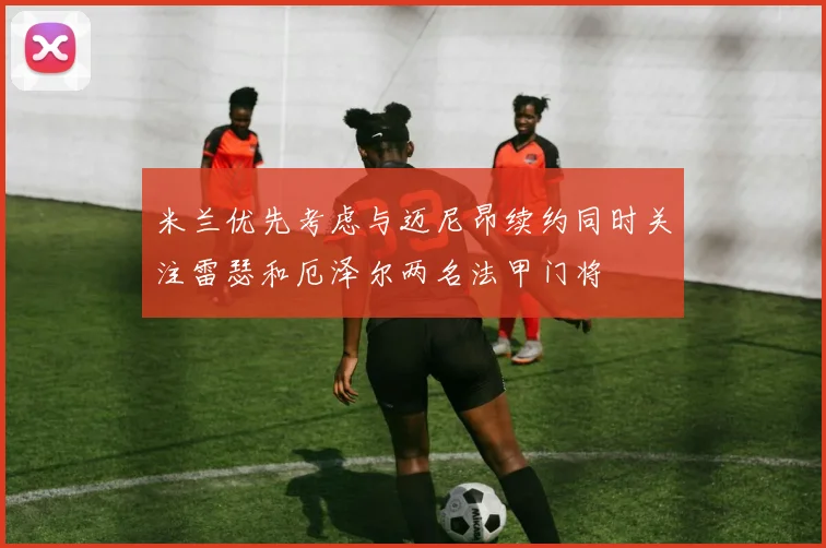 米兰优先考虑与迈尼昂续约同时关注雷瑟和厄泽尔两名法甲门将