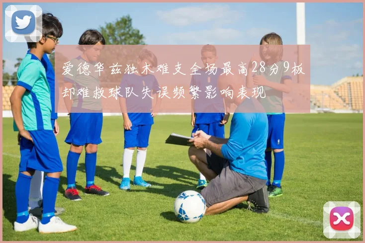 爱德华兹独木难支全场最高28分9板却难救球队失误频繁影响表现