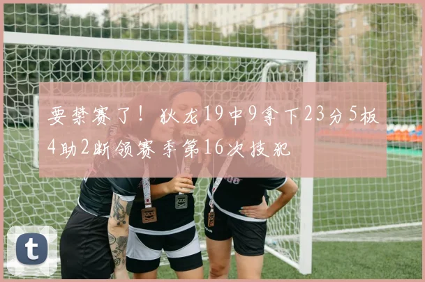要禁赛了！狄龙19中9拿下23分5板4助2断领赛季第16次技犯