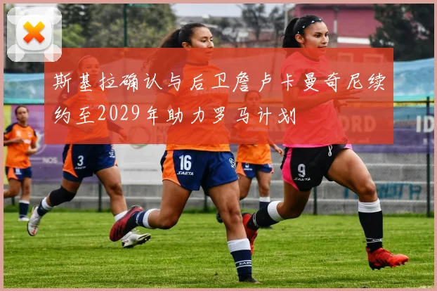 斯基拉确认与后卫詹卢卡曼奇尼续约至2029年助力罗马计划