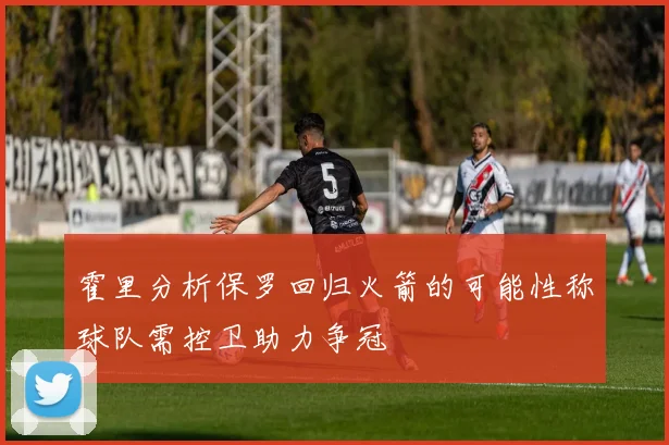 霍里分析保罗回归火箭的可能性称球队需控卫助力争冠