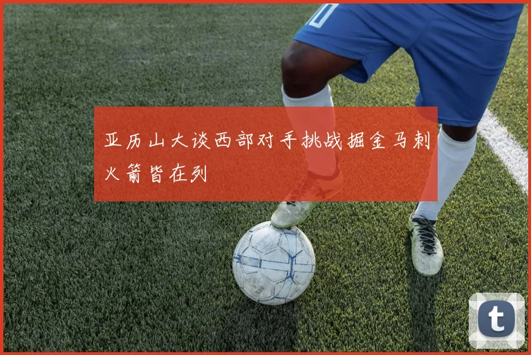 亚历山大谈西部对手挑战掘金马刺火箭皆在列