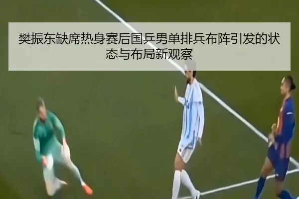 樊振东缺席热身赛后国乒男单排兵布阵引发的状态与布局新观察